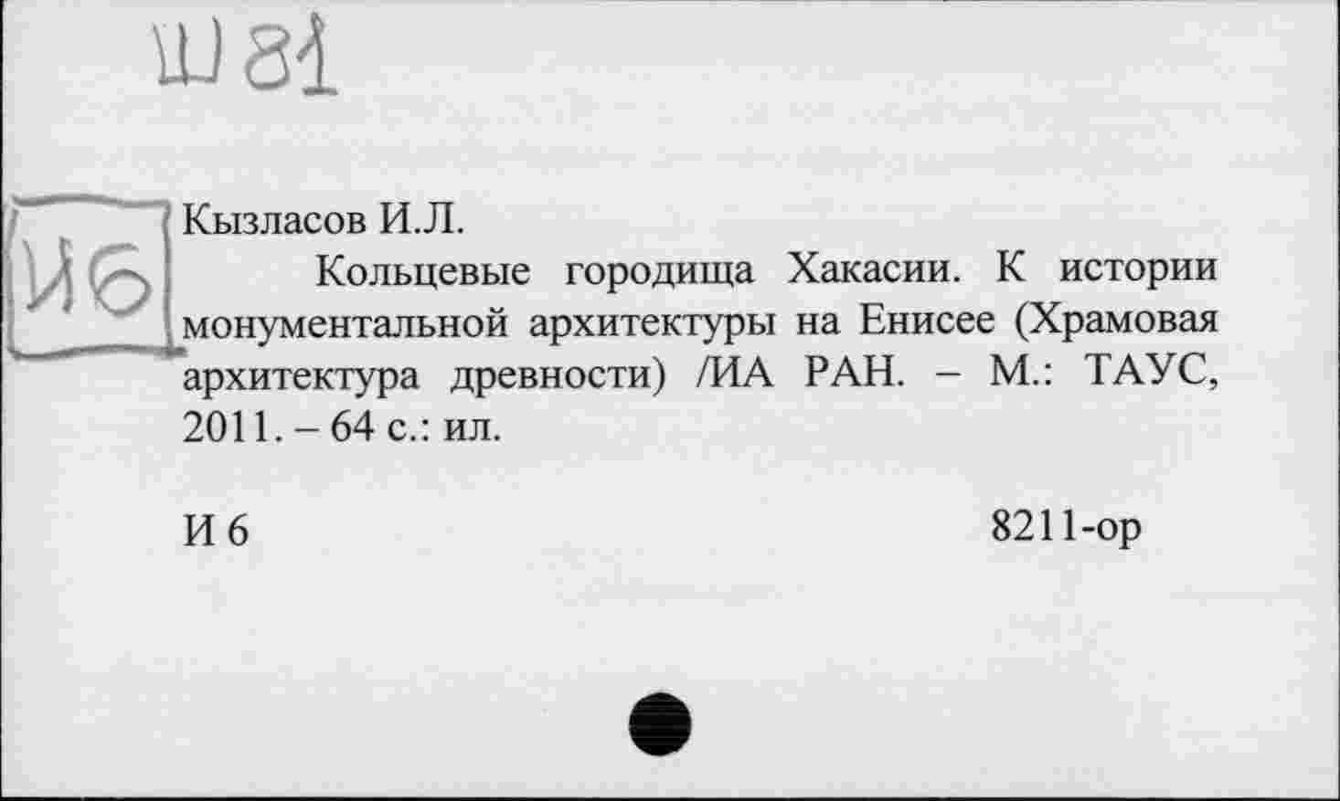 ﻿Кызласов И.Л.
Кольцевые городища Хакасии. К истории монументальной архитектуры на Енисее (Храмовая архитектура древности) /ИА РАН. - М.: ТАУС, 2011. - 64 с.: ил.
И 6
8211-ор